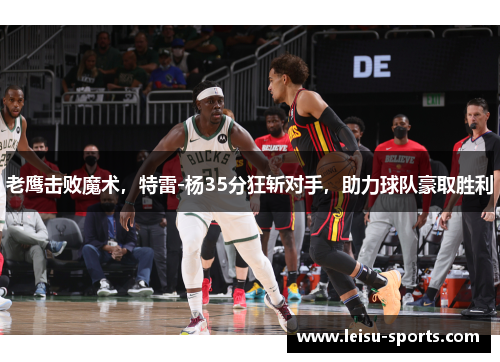 老鹰击败魔术，特雷-杨35分狂斩对手，助力球队豪取胜利